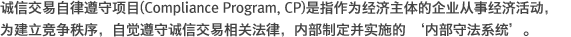 诚信交易自律遵守项目(Compliance Program, CP)是指作为经济主体的企业从事经济活动,为建立竞争秩序,自觉遵守诚信交易相关法律,内部制定并实施的 ‘内部守法系统。