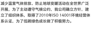 减少温室气体排放、防止地球变暖活动在全世界广泛开展，为了主动遵守气候公约，我公司确立方针，建立了组织体系，取得了2010年ISO 14001环境经营体系认证，为了低碳绿色成长做了积极努力。