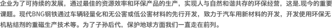 企业为了可持续的发展，通过最佳的资源效率和环保产品的生产，实现人与自然和谐共存的环保经营，这是.现今的重要课题。现代BNG钢铁通过车辆轻量化和无公害或低公害材料的先行开发，致力于汽车用新材料的开发，开发使用环保无机粘结剂的重磁生产技术等。为了子孙后代，保护地球方面我们一直走在前列。