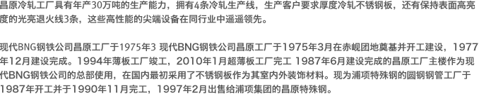 昌原冷轧工厂具有年产30万吨的生产能力，拥有4条冷轧生产线，生产客户要求厚度冷轧不锈钢板，还有保持表面高亮度的光亮退火线3条，这些高性能的尖端设备在同行业中遥遥领先。 
				现代BNG钢铁公司昌原工厂于1975年3月在赤岘团地奠基并开工建设，1977年12月建设完成。
				1994年薄板工厂竣工，2010年1月超薄板工厂完工 1987年6月建设完成的昌原工厂主楼作为现代BNG钢铁公司的总部使用，在国内最初采用了不锈钢板作为其室内外装饰材料。
				现为浦项特殊钢的圆钢钢管工厂于1987年开工并于1990年11月完工，1997年2月出售给浦项集团的昌原特殊钢。