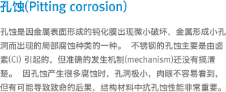 孔蚀(Pitting corrosion) - 孔蚀是因金属表面形成的钝化膜出现微小破坏，金属形成小孔洞而出现的局部腐蚀种类的一种。 不锈钢的孔蚀主要是由卤素(Cl) 引起的，但准确的发生机制(mechanism)还没有搞清楚。 因孔蚀产生很多腐蚀时，孔洞极小，肉眼不容易看到，但有可能导致致命的后果，结构材料中抗孔蚀性能非常重要。 