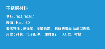 超薄板材料 - 钢种 : 304, 302(L),表面 : Hard, BD,要求特性 : 高强度、厚度偏差、 良好的表面 及成型性能,用途 : 弹簧、电子配件、 注射器针、LCD框、衬垫