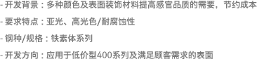 - 开发背景 : 多种颜色及表面装饰材料提高感官品质的需要，节约成本- 要求特点 : 亚光、高光色/耐腐蚀性- 钢种/规格 : 铁素体系列- 开发方向 : 应用于低价型400系列及满足顾客需求的表面 