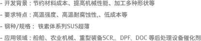 - 开发背景 : 节约材料成本、提高机械性能、加工多种形状等- 要求特点: 高温强度、高温耐腐蚀性,、低成本等- 钢种/规格 :  铁素体系列SUS超薄- 应用领域 : 船舶、农业机械、重型装备SCR,、DPF、DOC 等后处理设备催化剂 