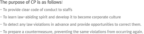 The purpose of CP is as follows: - To provide clear code of conduct to staffs - To learn law-abiding spirit and develop it to become corporate culture - To detect any law violations in advance and provide opportunities to correct them. - To prepare a countermeasure, preventing the same violations from occurring again.