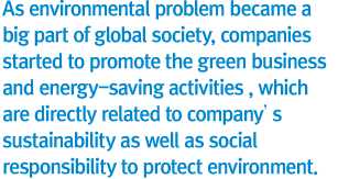 As environmental problem became a big part of global society, companies started to promote the green business and energy-saving activities , which are directly related to company’s survival  as well as social responsibility to protect environment.