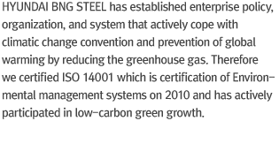 Hyundai BNG steel has established enterprise policy, organization, and system that actively cope with climatic change convention and prevention of global warming by reducing the greenhouse gas. Therefore we certified ISO 14001 which is certification of Environmental management systems on 2010 and has actively participated in low-carbon green growth.