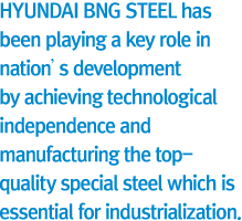 HYUNDAI BNG STEEL has been playing a key role in nation’s development by achieving technological independence and manufacturing the top-quality special steel which is essential for industrialization.