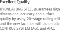 HYUNDAI BNG STEEL guarantees high dimensional accuracy and surface quality by using 20-stage rolling mill and the new facilities with automatic control system (AGC and AFC).