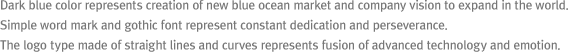 Dark blue color represents creation of new blue ocean market and company vision to expand in the world. Simple word mark and gothic font represent constant dedication and perseverance. The logo type made of straight lines and curves represents fusion of advanced technology and emotion.