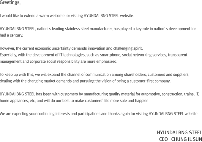 Greetings,I would like to extend a warm welcome for visiting HYUNDAI BNG STEEL website.HYUNDAI BNG STEEL, nation’s leading stainless steel manufacturer, has played a key role in nation’s development for half a century. However, the current economic uncertainty demands innovation and challenging spirit. Especially, with the development of IT technologies, such as smartphone, social networking services, transparent management and corporate social responsibility are more emphasized. To keep up with this, we will expand the channel of communication among shareholders, customers and suppliers, dealing with the changing market demands and pursuing the vision of being a customer-first company. HYUNDAI BNG STEEL has been with customers by manufacturing quality material for automotive, construction, trains, IT, home appliances, etc, and will do our best to make customers’ life more safe and happier. We are expecting your continuing interests and participations and thanks again for visiting HYUNDAI BNG STEEL website. CEO Jeong Il Seon