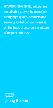 HYUNDAI BNG STEEL will pursue sustainable growth by manufacturing high quality products and securing global competitiveness on the basis of a corporate culture of respect and trust. CEO CHUNG IL SUN