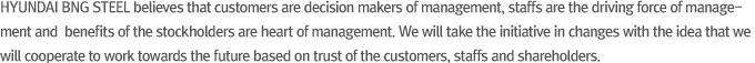 HYUNDAI BNG STEEL believes that customers are decision makers of management, staffs are the driving force of management and  benefits of the stockholders are heart of management. We will take the initiative in changes with the idea that we will cooperate to work towards the future based on trust of the customers, staffs and shareholders