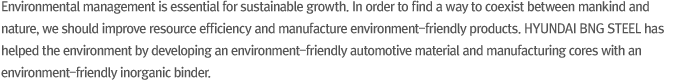 Environmental management is essential for sustainable growth. In order to find a way to coexist between mankind and nature, we should improve resource efficiency and manufacture environment-friendly products. HYUNDAI BNG STEEL has helped the environment by developing an environment-friendly automotive material and manufacturing cores with an environment-friendly inorganic binder.