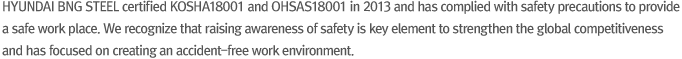 HYUNDAI BNG STEEL certified KOSHA18001 and OHSAS18001 in 2013 and has complied with safety precautions to provide a safe work place. We recognize that raising awareness of safety is key element to strengthen the global competitiveness and has focused on creating an accident-free work environment.