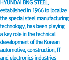 HYUNDAI BNG STEEL, established in 1966 to localize the special steel manufacturing technology, has been playing a key role in the technical development of the Korean automotive, construction, IT and electronics industries