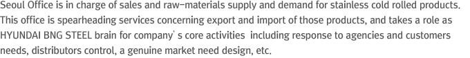 Seoul Office is in charge of sales and raw-materials supply and demand for stainless cold rolled products. This office is spearheading services concerning export and import of those products, and takes a role as HYUNDAI Steel brain for company’s core activities  including response to agencies and customers needs, distributors control, a genuine market need design, etc.