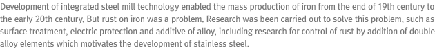 Development of integrated steel mill technology enabled the mass production of iron from the end of 19th century to the early 20th century. But rust on iron was a problem. Research was been carried out to solve this problem, such as surface treatment, electric protection and additive of alloy, including research for control of rust by addition of double alloy elements which motivates the development of stainless steel.