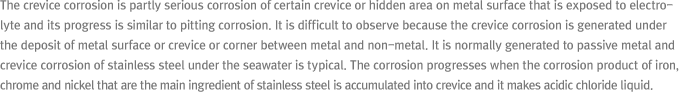 The crevice corrosion is partly serious corrosion of certain crevice or hidden area on metal surface that is exposed to electrolyte and its progress is similar to pitting corrosion. It is difficult to observe because the crevice corrosion is generated under the deposit of metal surface or crevice or corner between metal and non-metal. It is normally generated to passive metal and crevice corrosion of stainless steel under the seawater is typical. The corrosion progresses when the corrosion product of iron, chrome and nickel that are the main ingredient of stainless steel is accumulated into crevice and it makes acidic chloride liquid.