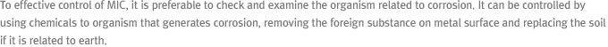 To effective control of MIC, it is preferable to check and examine the organism related to corrosion. It can be controlled by using chemicals to organism that generates corrosion, removing the foreign substance on metal surface and replacing the soil if it is related to earth.