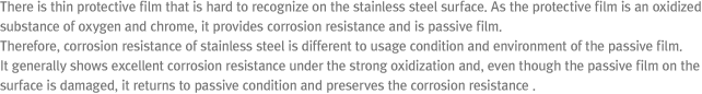 There is thin protective film that is hard to recognize on the stainless steel surface. As the protective film is an oxidized substance of oxygen and chrome, it provides corrosion resistance and is passive film. Therefore, corrosion resistance of stainless steel is different to usage condition and environment of the passive film. It generally shows excellent corrosion resistance under the strong oxidization and, even though the passive film on the surface is damaged, it returns to passive condition and preserves the corrosion resistance.