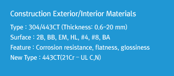 Construction Exterior/Interior MaterialsType : 304/443CT (Thickness: 0.6-20 mm)Surface : 2B, BB, EM, HL, #4, #8, BAFeature: Corrosion resistance, flatness, glossinessNew Type : 443CT(21Cr – UL C,N)