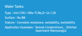 Water Tanks
Type : 444 (19Cr-2Mo-Ti,Nb,Zr-UL C,N)
Surface : No BB
Feature : Corrosion resistance, weldability, workability
Application Examples : Seorak Condominium, Shinhan Apartment (Namyangju)