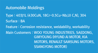 Automobile MoldingsType : 403J1L (430CuN, 18Cr-0.5Cu-Nb,UI C,N), 304Surface : BAFeature : Corrosion resistance, weldability, workabilityMain Customers : WOO YOUNG INDUSTRIES, SAEDONG, GIMYOUNG (HYUNDAI MOTOR, KIA MOTORS, RENAULT SAMSUNG MOTORS, SSANGYONG MOTOR)