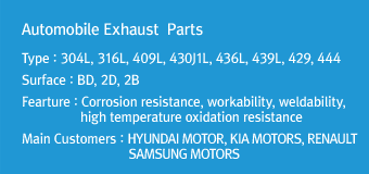 Automobile Exhaust  Parts
Type : 304L, 316L, 409L, 430J1L, 436L, 439L, 429, 444
Surface : BD, 2D, 2B
Fearture : Corrosion resistance, workability, weldability, high temperature oxidation resistance
Main Customers : HYUNDAI MOTOR, KIA MOTORS, RENAULT SAMSUNG MOTORS