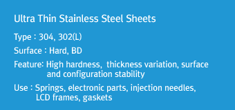 Ultra Thin Stainless Steel SheetsType : 304, 302(L)Surface : Hard, BDFeature: High hardness, thickness variation, surface and configuration stabilityUse : Springs, electronic parts, injection needles, LCD frames, gaskets