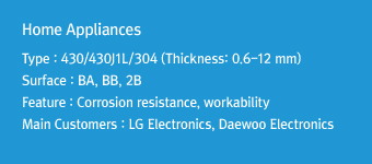 Home Appliances Type : 430/304 (Thickness: 0.6-12 mm)Surface : BA, BB, 2BFeature: Corrosion resistance, workabilityMain Customers : LG Electronics, Daewoo Electronics