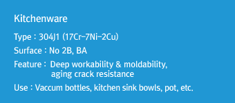 KitchenwareType : 304J1 (17Cr-7Ni-2Cu)Surface : No 2B, BAFeature: Deep workability & moldability, aging crack resistanceUse : Vaccum bottles, kitchen sink bowls, pot, etc