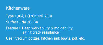 Kitchenware
Type : 304J1 (17Cr-7Ni-2Cu)
Surface : No 2B, BA
Feature: Deep workability & moldability, aging crack resistance
Use : Vaccum bottles, kitchen sink bowls, pot, etc