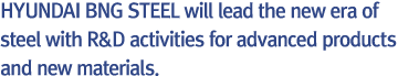 “HYUNDAI BNG STEEL will lead the new era of steel with R&D activities for advanced products and new materials.”