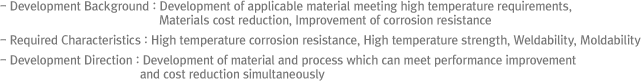 - Development Background : Development of applicable material meeting high temperature requirements, Materials cost reduction, Improvement of corrosion resistance
- Required Characteristics : High temperature corrosion resistance, High temperature strength, Weldability, Moldability
- Development Direction : Development of material and process which can meet performance improvement and cost  reduction simultaneously