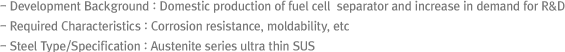 - Development Background : Domestic production of fuel cell separator and increase in demand for R&D
- Required Characteristics : Corrosion resistance, moldability, etc
- Steel Type/Specification : Austenite series ultra thin SUS