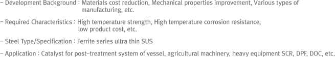 - Development Background : Materials cost reduction, Mechanical properties improvement, Various types of manufacturing, etc- Required Characteristics : High temperature strength, High temperature corrosion resistance, low product cost, etc- Steel Type/Specification : Ferrite series ultra thin SUS- Application : Catalyst for post-treatment system of vessel, agricultural machinery, heavy equipment SCR, DPF, DOC, etc