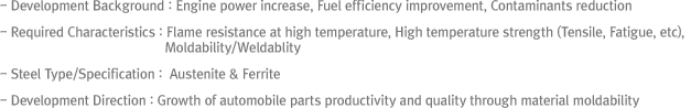 - Development Background : Engine power increase, Fuel efficiency improvement, Contaminants reduction- Required Characteristics : Flame resistance at high temperature, High temperature strength (Tensile, Fatigue, etc), Moldability/Weldablity- Steel Type/Specification : Ferrite series- Development Direction : Growth of automobile parts productivity and quality through material moldability improvement