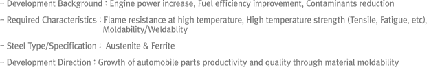 - Development Background : Engine power increase, Fuel efficiency improvement, Contaminants reduction
- Required Characteristics : Flame resistance at high temperature, High temperature strength (Tensile, Fatigue, etc), Moldability/Weldablity
- Steel Type/Specification : Ferrite series
- Development Direction : Growth of automobile parts productivity and quality through material moldability improvement