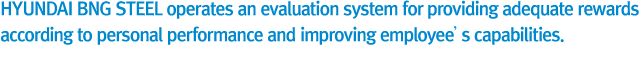 HYUNDAI BNG Steel operates an evaluation system for providing adequate compensation according to personal performance and improving employee’s capabilities.