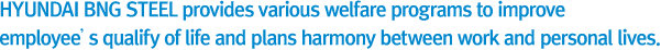 HYUNDAI BNG Steel provides various welfare programs to improve employee’s qualify of life and plans harmony
     between work and personal lives.