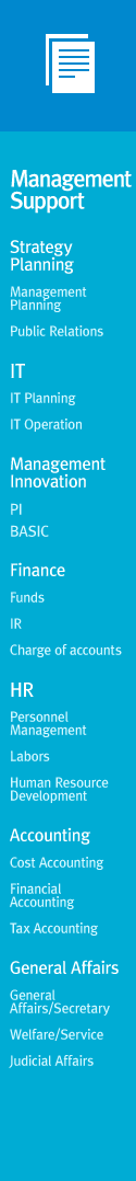 [Management Support] Strategy Planning : Management Planning, Public RelationsIT : IT Planning,  IT OperationManagement Innovation : PI, BASICFinance : Funds, IR, Charge of accountsHR : Personnel Management,  Labors, Human Resource DevelopmentAccounting : Cost Accounting, Financial Accounting, Tax AccountingGeneral Affairs : General Affairs/Secretary, Welfare/Service, Judicial Affairs