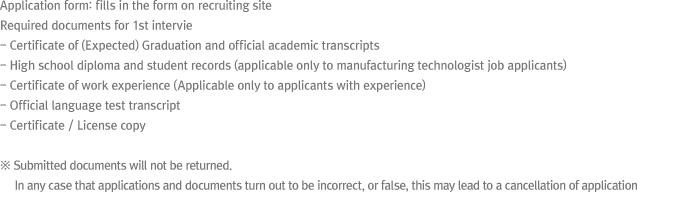 * Application form: fills in the form on recruiting site* Required documents for 1st interview- Certificate of (Expected) Graduation and transcripts- High school diploma and student records (applicable only in manufacturing technologist job)- Employment verification letter ( applicable only)- Original of language transcript- Copy of certificate☞ Submitted documents will not be returned. False application forms and submitted documents may lead to application rejection