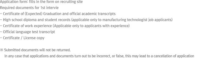 * Application form: fills in the form on recruiting site
* Required documents for 1st interview
- Certificate of (Expected) Graduation and transcripts
- High school diploma and student records (applicable only in manufacturing technologist job)
- Employment verification letter ( applicable only)
- Original of language transcript
- Copy of certificate
☞ Submitted documents will not be returned. False application forms and submitted documents may lead to application rejection
