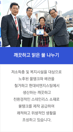 깨끗하고 맑은 물 나누기 : 저소득층 및 복지시설을 대상으로 노후된 물탱크와 배관을 철거하고 현대비앤지스틸에서 생산하는 깨끗하고 친환경적인 스테인리스 소재로 물탱크를 제작 공급하여 쾌적하고 위생적인 생활을 조성하고 있습니다.