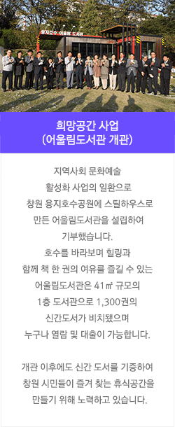 희망공간 사업(어울림도서관 개관) : 지역사회 문화예술 활성화 사업의 일환으로 창원 용지호수공원에 스틸하우스로 만든 어울림도서관을 설립하여 기부했습니다. 호수를 바라보며 힐링과 함께 책 한 권의 여유를 즐길 수 있는 어울림도서관은 41㎡ 규모의 1층 도서관으로 1,300만권의 신간도서가 비치됐으며 누구나 열람 및 대출이 가능합니다.  개관 이후에도 신간 도서를 기증하여 창원 시민들이 즐겨 찾는 휴식공간을 만들기 위해 노력하고 있습니다. 