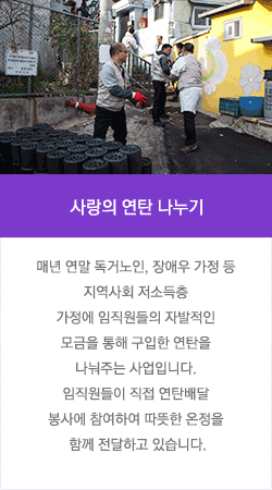 사랑의 연탄 나누기 : 매년 연말 독거노인, 장애우 가정 등 지역사회 저소득층 가정에 임직원들의 자발적인 모금을 통해 구입한 연탄을 나눠주는 사업입니다. 임직원들이 직접 연탄배달 봉사에 참여하여 따뜻한 온정을 함께 전달하고 있습니다.