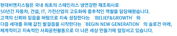 현대비앤지스틸은 국내 최초의 스테인리스 냉연강판 제조회사로 50년간 자동차, 건설, IT, 가전산업의 고도화에 중추적인 역할을 담당해왔습니다. 고객의 신뢰와 믿음을 바탕으로 지속 성장한다는 ‘Belief&Growth’와 다음 세대를 위해 값진 발걸음을 시작한다는 ‘Begin New Generation’의 슬로건 아래, 체계적이고 지속적인 사회공헌활동으로 더 나은 세상 만들기에 앞장서고 있습니다.