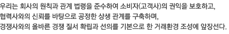 우리는 회사의 원칙과 관계 법령을 준수하여 소비자(고객사)의 권익을 보호하고, 협력사와의 신뢰를 바탕으로 공정한 상생 관계를 구축하며,  경쟁사와의 올바른 경쟁 질서 확립과 선의를 기본으로 한 거래환경 조성에 앞장선다.