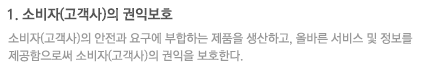 1. 소비자(고객사)의 권익보호 : 소비자(고객사)의 안전과 요구에 부합하는 제품을 생산하고, 올바른 서비스 및 정보를 제공함으로써 소비자(고객사)의 권익을 보호한다.